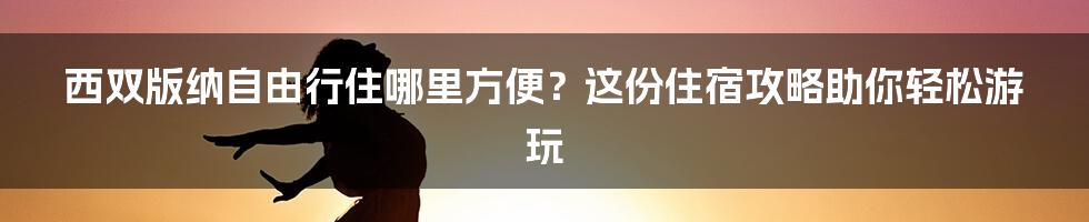西双版纳自由行住哪里方便?这份住宿攻略助你轻松游玩