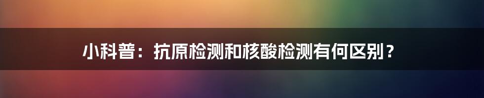 小科普:抗原检测和核酸检测有何区别?