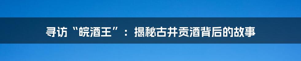 寻访“皖酒王”:揭秘古井贡酒背后的故事