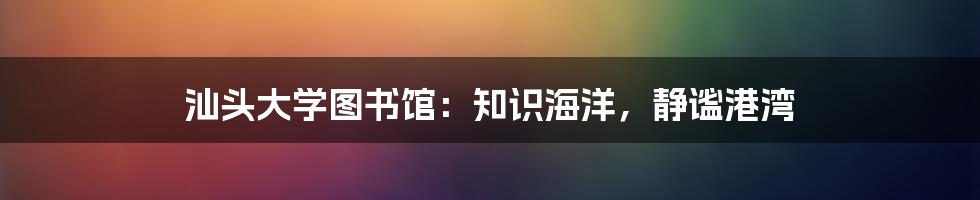 汕头大学图书馆:知识海洋,静谧港湾