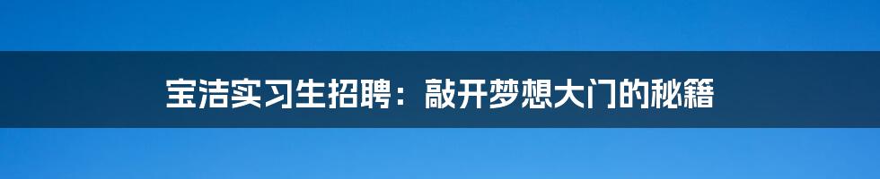 宝洁实习生招聘:敲开梦想大门的秘籍