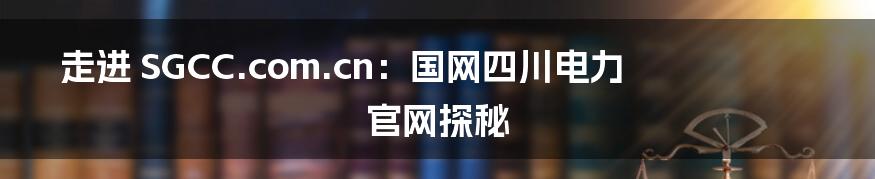 走进 SGCC.com.cn:国网四川电力官网探秘