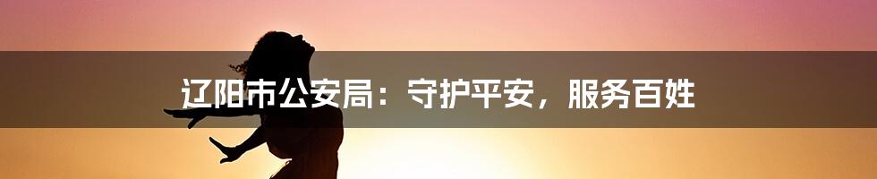 辽阳市公安局:守护平安,服务百姓