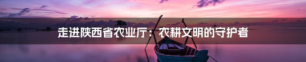 走进陕西省农业厅:农耕文明的守护者