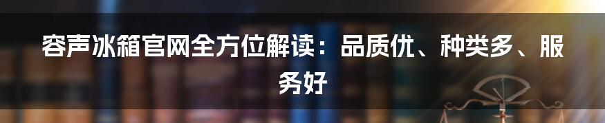 容声冰箱官网全方位解读:品质优、种类多、服务好