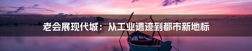 老会展现代城:从工业遗迹到都市新地标