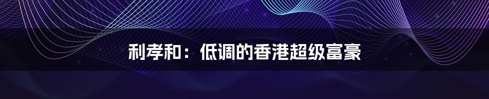 利孝和:低调的香港超级富豪