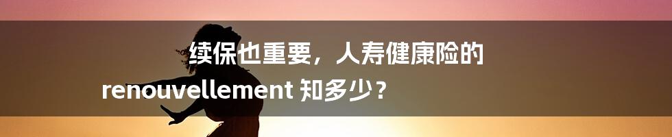 续保也重要,人寿健康险的 renouvellement 知多少?