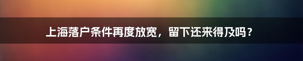上海落户条件再度放宽,留下还来得及吗?
