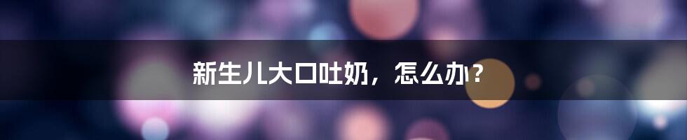 新生儿大口吐奶,怎么办?