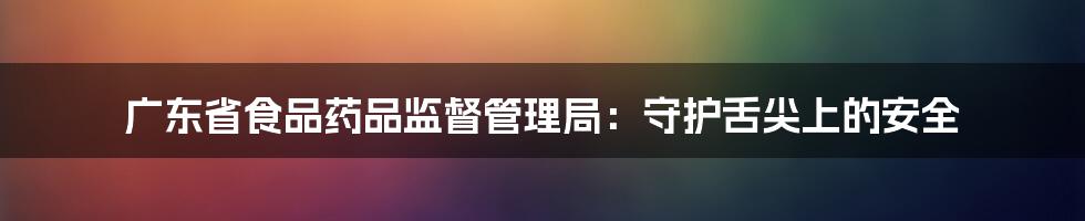 广东省食品药品监督管理局：守护舌尖上的安全