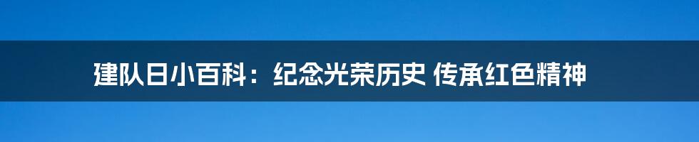 建队日小百科:纪念光荣历史 传承红色精神