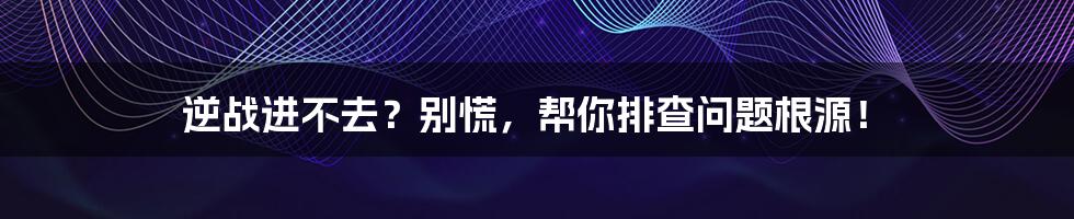 逆战进不去?别慌,帮你排查问题根源!