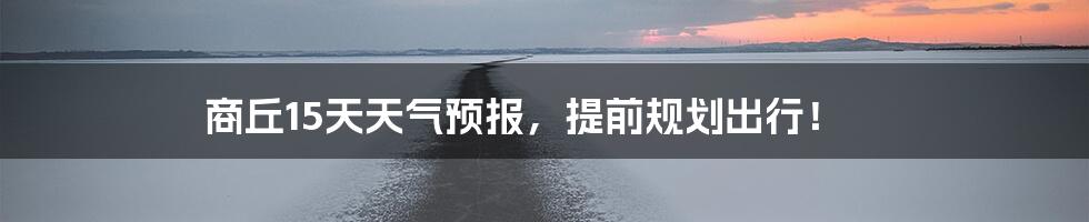 商丘15天天气预报,提前规划出行!