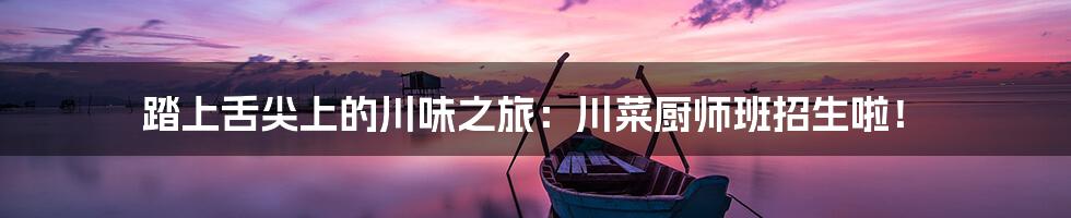 踏上舌尖上的川味之旅:川菜厨师班招生啦!