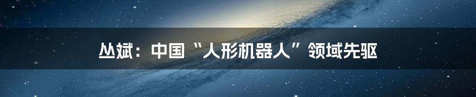 丛斌:中国“人形机器人”领域先驱