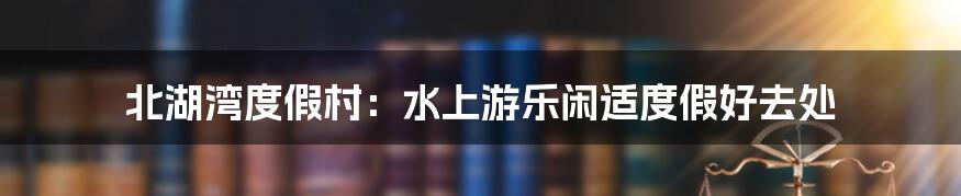 北湖湾度假村:水上游乐闲适度假好去处