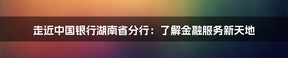 走近中国银行湖南省分行:了解金融服务新天地