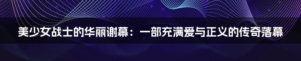 美少女战士的华丽谢幕：一部充满爱与正义的传奇落幕