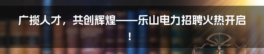 广揽人才,共创辉煌——乐山电力招聘火热开启!