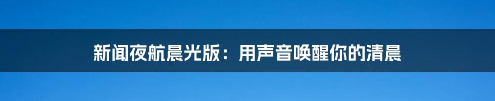 新闻夜航晨光版:用声音唤醒你的清晨