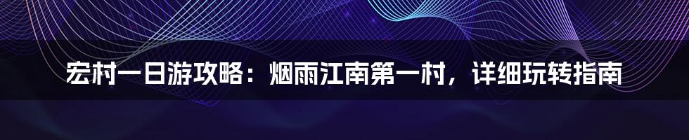 宏村一日游攻略：烟雨江南第一村，详细玩转指南