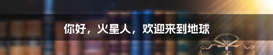 你好,火星人,欢迎来到地球