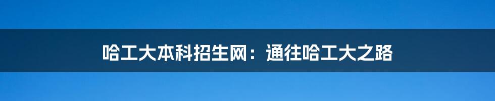 哈工大本科招生网:通往哈工大之路