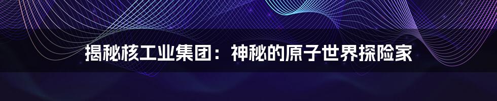 揭秘核工业集团:神秘的原子世界探险家