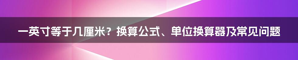 一英寸等于几厘米?换算公式、单位换算器及常见问题