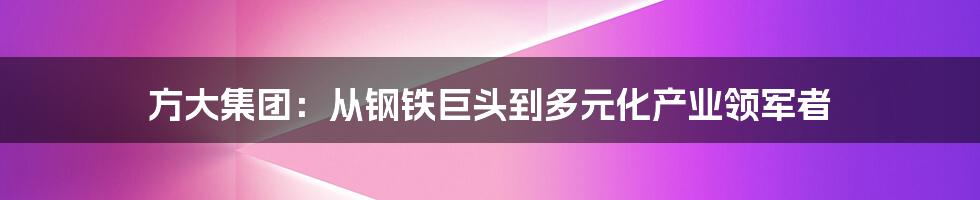 方大集团:从钢铁巨头到多元化产业领军者