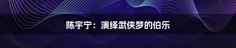 陈宇宁:演绎武侠梦的伯乐