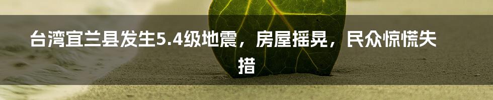 台湾宜兰县发生5.4级地震,房屋摇晃,民众惊慌失措