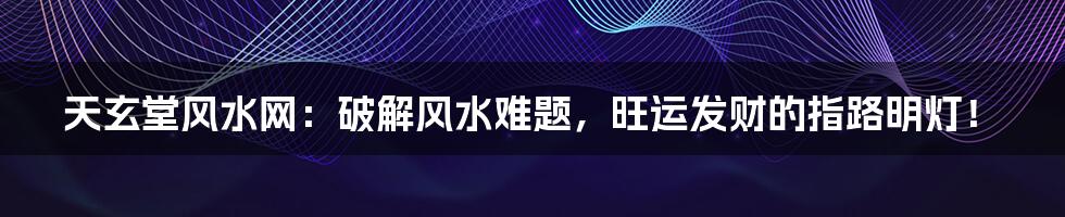 天玄堂风水网:破解风水难题,旺运发财的指路明灯!