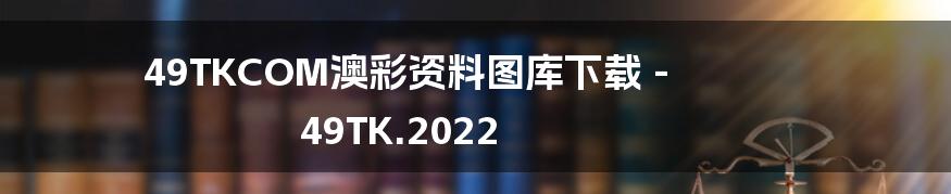49TKCOM澳彩资料图库下载 - 49TK.2022
