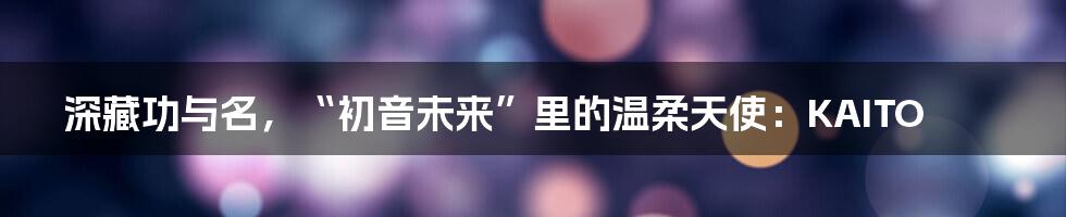 深藏功与名,“初音未来”里的温柔天使:KAITO