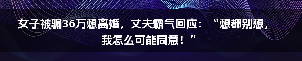 女子被骗36万想离婚,丈夫霸气回应:“想都别想,我怎么可能同意!”