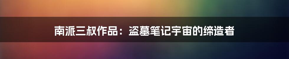 南派三叔作品:盗墓笔记宇宙的缔造者