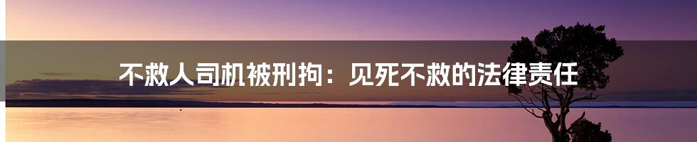 不救人司机被刑拘:见死不救的法律责任