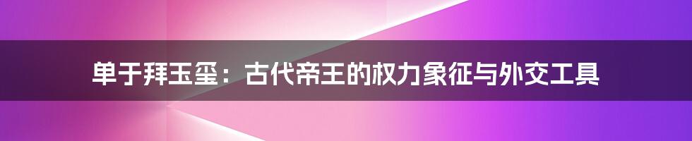 单于拜玉玺:古代帝王的权力象征与外交工具