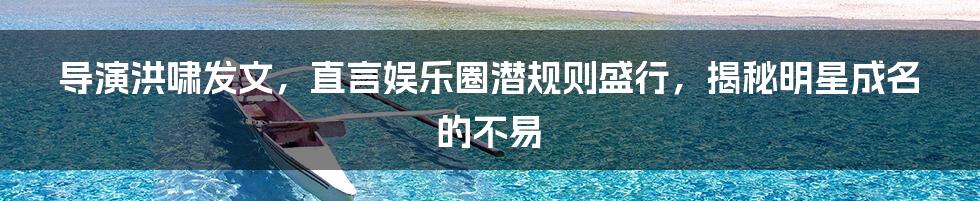 导演洪啸发文，直言娱乐圈潜规则盛行，揭秘明星成名的不易