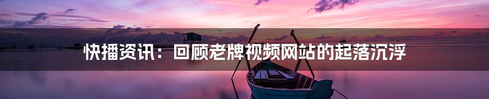 快播资讯:回顾老牌视频网站的起落沉浮