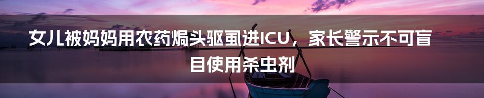 女儿被妈妈用农药焗头驱虱进ICU,家长警示不可盲目使用杀虫剂
