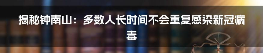 揭秘钟南山:多数人长时间不会重复感染新冠病毒