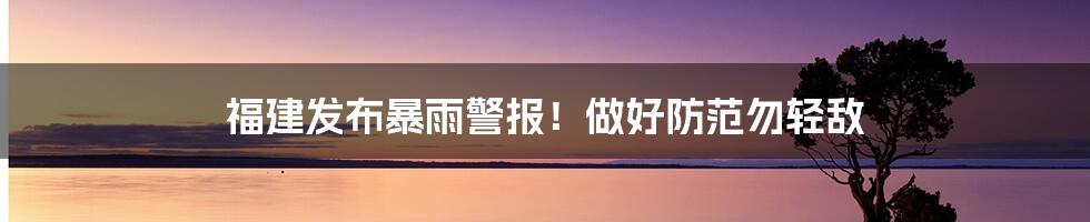 福建发布暴雨警报！做好防范勿轻敌