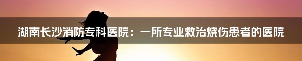 湖南长沙消防专科医院:一所专业救治烧伤患者的医院