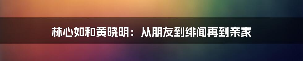 林心如和黄晓明：从朋友到绯闻再到亲家