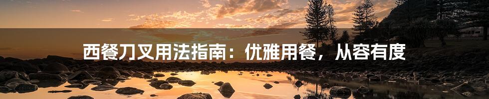 西餐刀叉用法指南:优雅用餐,从容有度