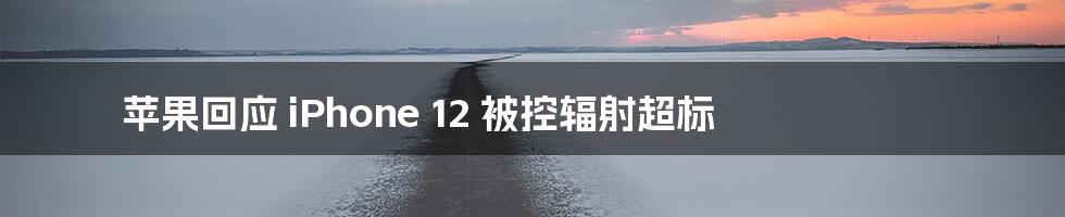 苹果回应 iPhone 12 被控辐射超标