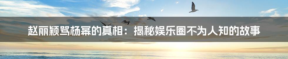 赵丽颖骂杨幂的真相:揭秘娱乐圈不为人知的故事